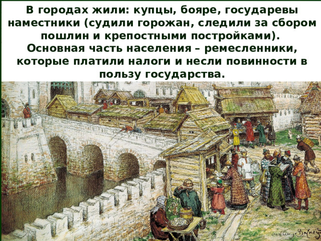 В городах жили: купцы, бояре, государевы наместники (судили горожан, следили за сбором пошлин и крепостными постройками). Основная часть населения – ремесленники, которые платили налоги и несли повинности в пользу государства. 