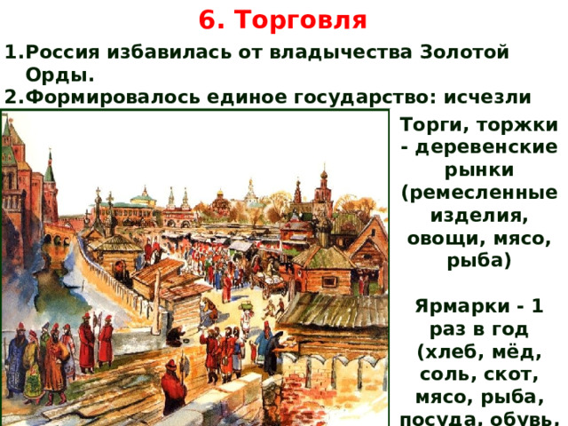 6. Торговля Россия избавилась от владычества Золотой Орды. Формировалось единое государство: исчезли внутренние границы, таможни. Торги, торжки - деревенские рынки (ремесленные изделия, овощи, мясо, рыба) Ярмарки - 1 раз в год (хлеб, мёд, соль, скот, мясо, рыба, посуда, обувь, нарядные ткани) 