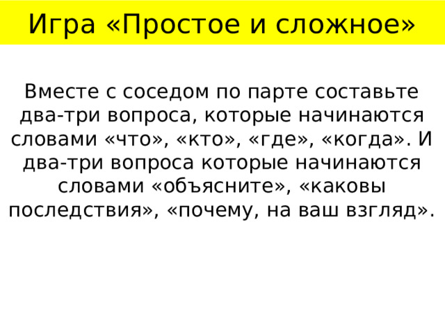 Игра «Простое и сложное» Вместе с соседом по парте составьте два-три вопроса, которые начинаются словами «что», «кто», «где», «когда». И два-три вопроса которые начинаются словами «объясните», «каковы последствия», «почему, на ваш взгляд». 