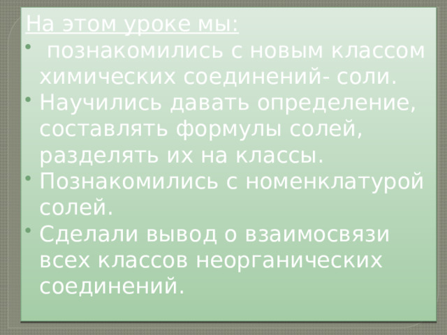 На этом уроке мы:  познакомились с новым классом химических соединений- соли. Научились давать определение, составлять формулы солей, разделять их на классы. Познакомились с номенклатурой солей. Сделали вывод о взаимосвязи всех классов неорганических соединений. 
