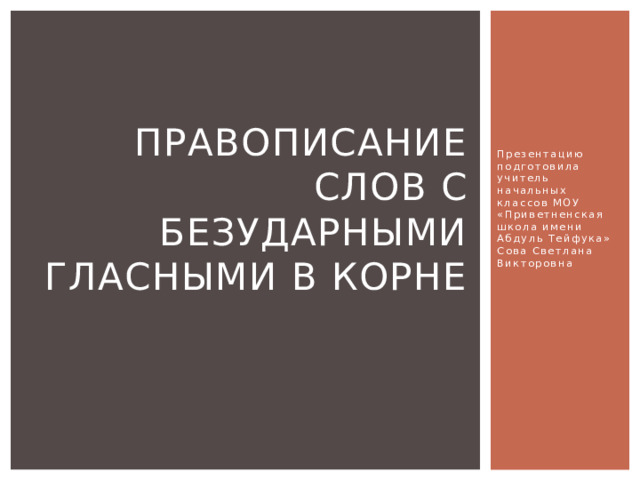 Презентацию подготовила учитель начальных классов МОУ «Приветненская школа имени Абдуль Тейфука»  Сова Светлана Викторовна Правописание слов с безударными гласными в корне 