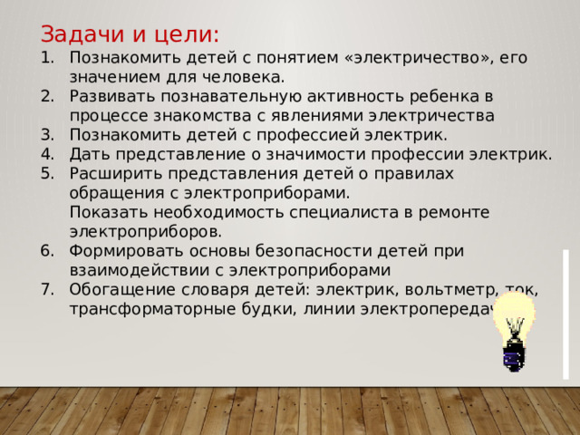 Задачи и цели: Познакомить детей с понятием «электричество», его значением для человека. Развивать познавательную активность ребенка в процессе знакомства с явлениями электричества Познакомить детей с профессией электрик. Дать представление о значимости профессии электрик. Расширить представления детей о правилах обращения с электроприборами.  Показать необходимость специалиста в ремонте электроприборов. Формировать основы безопасности детей при взаимодействии с электроприборами Обогащение словаря детей: электрик, вольтметр, ток, трансформаторные будки, линии электропередач.              