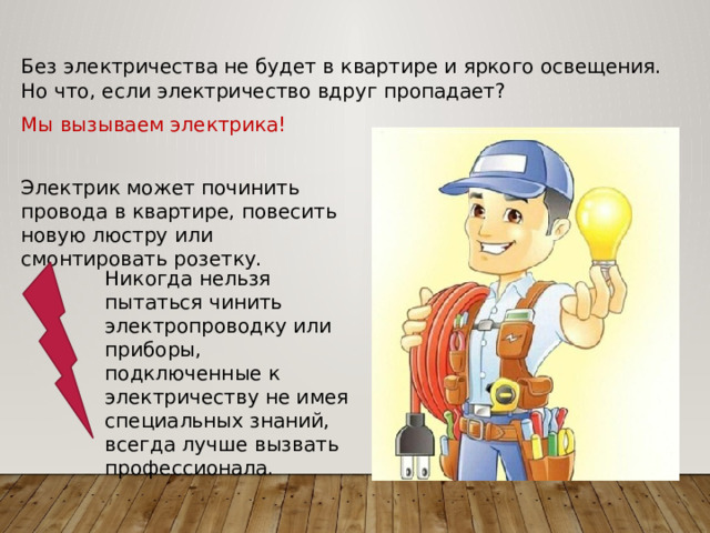 Без электричества не будет в квартире и яркого освещения. Но что, если электричество вдруг пропадает? Мы вызываем электрика! Электрик может починить провода в квартире, повесить новую люстру или смонтировать розетку. Никогда нельзя пытаться чинить электропроводку или приборы, подключенные к электричеству не имея специальных знаний, всегда лучше вызвать профессионала. 