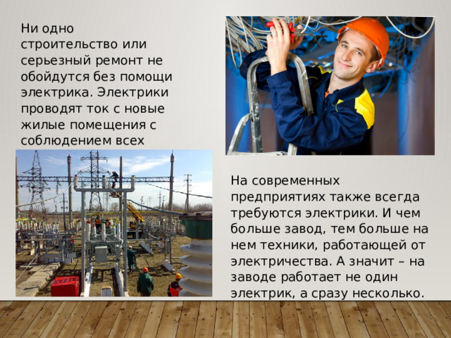 Ни одно строительство или серьезный ремонт не обойдутся без помощи электрика. Электрики проводят ток с новые жилые помещения с соблюдением всех правил безопасности. На современных предприятиях также всегда требуются электрики. И чем больше завод, тем больше на нем техники, работающей от электричества. А значит – на заводе работает не один электрик, а сразу несколько. 