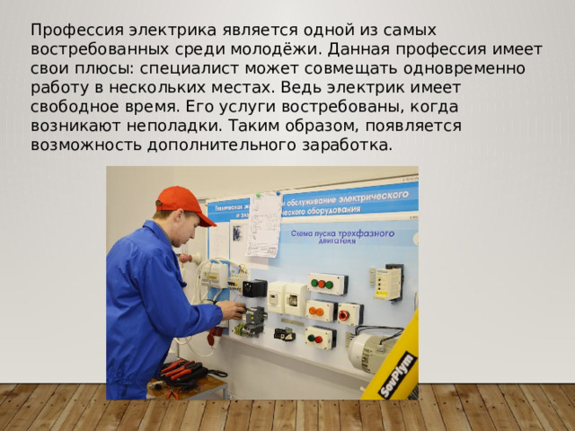 Профессия электрика является одной из самых востребованных среди молодёжи. Данная профессия имеет свои плюсы: специалист может совмещать одновременно работу в нескольких местах. Ведь электрик имеет свободное время. Его услуги востребованы, когда возникают неполадки. Таким образом, появляется возможность дополнительного заработка. 