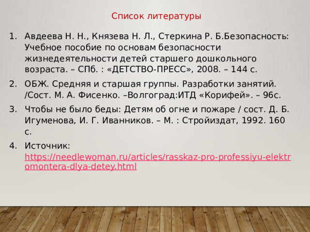 Список литературы Авдеева Н. Н., Князева Н. Л., Стеркина Р. Б.Безопасность: Учебное пособие по основам безопасности жизнедеятельности детей старшего дошкольного возраста. – СПб. : «ДЕТСТВО-ПРЕСС», 2008. – 144 с. ОБЖ. Средняя и старшая группы. Разработки занятий. /Сост. М. А. Фисенко. –Волгоград:ИТД «Корифей». – 96с. Чтобы не было беды: Детям об огне и пожаре / сост. Д. Б. Игуменова, И. Г. Иванников. – М. : Стройиздат, 1992. 160 с. Источник: https://needlewoman.ru/articles/rasskaz-pro-professiyu-elektromontera-dlya-detey.html 