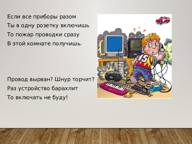 Если все приборы разом Ты в одну розетку включишь То пожар проводки сразу В этой комнате получишь.   Провод вырван? Шнур торчит? Раз устройство барахлит То включать не буду! 