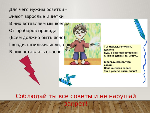 Для чего нужны розетки – Знают взрослые и детки В них вставляем мы всегда От проборов провода. (Всем должно быть ясно) Гвозди, шпильки, иглы, спицы В них вставлять опасно. Соблюдай ты все советы и не нарушай запрет! 