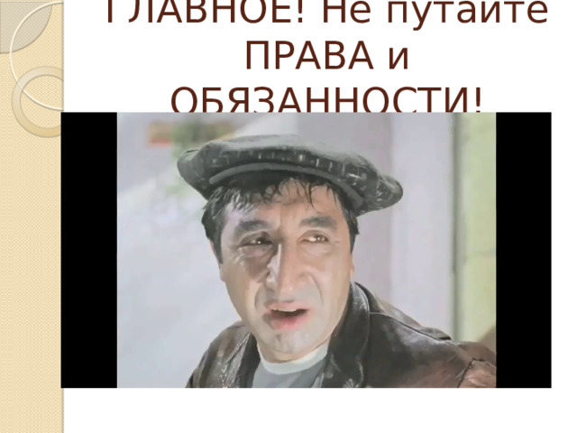 ГЛАВНОЕ! Не путайте ПРАВА и ОБЯЗАННОСТИ! 