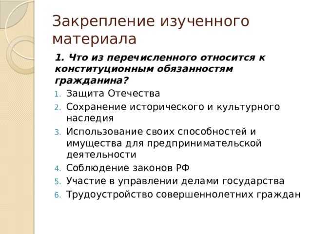 Закрепление изученного материала 1. Что из перечисленного относится к конституционным обязанностям гражданина? Защита Отечества Сохранение исторического и культурного наследия Использование своих способностей и имущества для предпринимательской деятельности Соблюдение законов РФ Участие в управлении делами государства Трудоустройство совершеннолетних граждан 