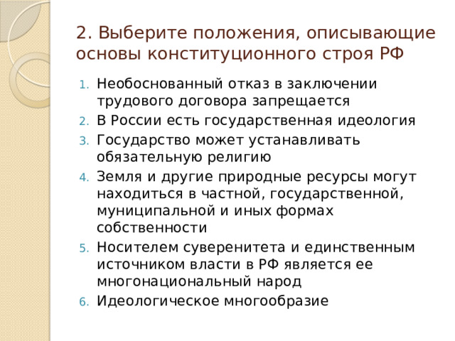 2. Выберите положения, описывающие основы конституционного строя РФ Необоснованный отказ в заключении трудового договора запрещается В России есть государственная идеология Государство может устанавливать обязательную религию Земля и другие природные ресурсы могут находиться в частной, государственной, муниципальной и иных формах собственности Носителем суверенитета и единственным источником власти в РФ является ее многонациональный народ Идеологическое многообразие 