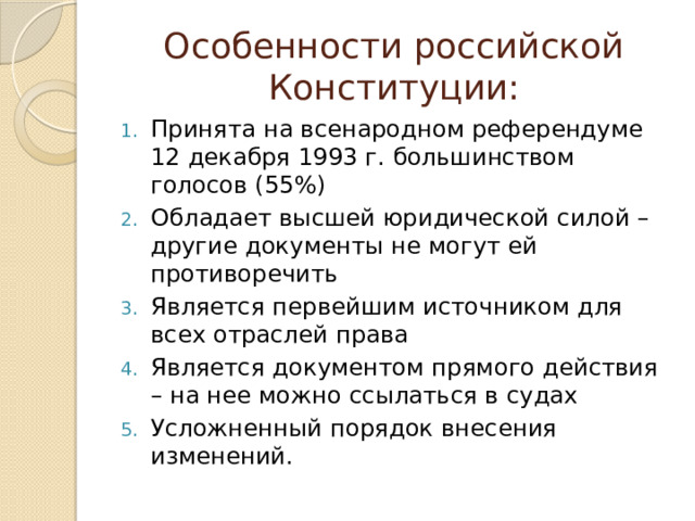 Особенности российской Конституции: Принята на всенародном референдуме 12 декабря 1993 г. большинством голосов (55%) Обладает высшей юридической силой – другие документы не могут ей противоречить Является первейшим источником для всех отраслей права Является документом прямого действия – на нее можно ссылаться в судах Усложненный порядок внесения изменений. 