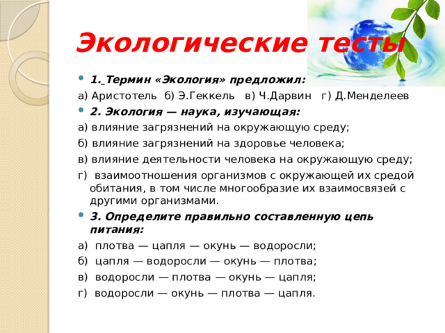 Экологические тесты 1.  Термин «Экология» предложил: а) Аристотель б) Э.Геккель в) Ч.Дарвин г) Д.Менделеев 2. Экология — наука, изучающая: а) влияние загрязнений на окружающую среду; б) влияние загрязнений на здоровье человека; в) влияние деятельности человека на окружающую среду; г)  взаимоотношения организмов с окружающей их средой обитания, в том числе многообразие их взаимосвязей с другими организмами. 3. Определите правильно составленную цепь питания: а)  плотва — цапля — окунь — водоросли; б)  цапля — водоросли — окунь — плотва; в)  водоросли — плотва — окунь — цапля; г)  водоросли — окунь — плотва — цапля. 