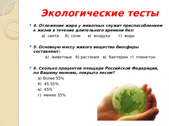 Экологические тесты  4. Отложение жира у животных служит приспособлением к жизни в течение длительного времени без:  а)  света б)  соли в)  воздуха г)  воды   5. Основную массу живого вещества биосферы составляют:  а)  животные б) растения в)  бактерии г)  планктон   6. Сколько процентов площади Российской Федерации, по Вашему мнению, покрыто лесом?  а) более 55%  б)  45-55%  в)  45%  г)  менее 35%     