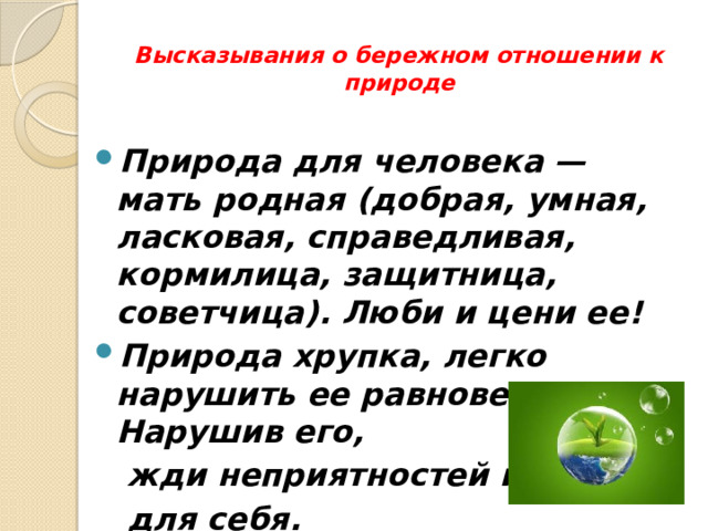 Высказывания о бережном отношении к природе    Природа для человека — мать родная (добрая, умная, ласковая, справедливая, кормилица, защитница, советчица). Люби и цени ее! Природа хрупка, легко нарушить ее равновесие. Нарушив его,  жди неприятностей и  для себя.  