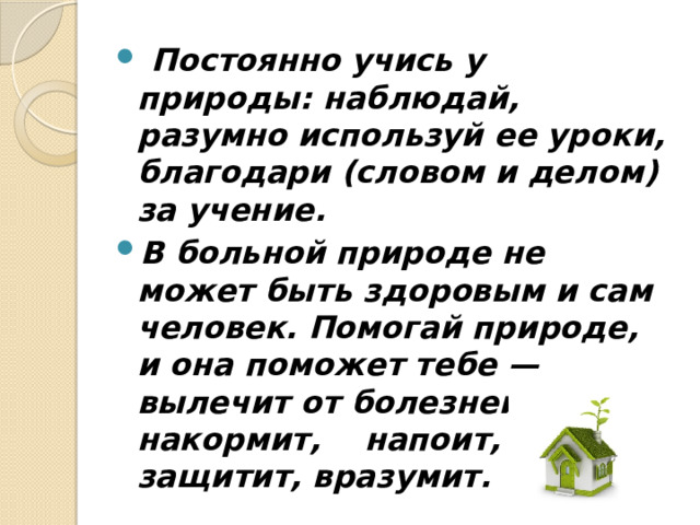  Постоянно учись у природы: наблюдай, разумно исполь­зуй ее уроки, благодари (словом и делом) за учение. В больной природе не может быть здоровым и сам человек. Помогай природе, и она поможет тебе — вылечит от болезней, накормит, напоит, защитит, вразумит. 