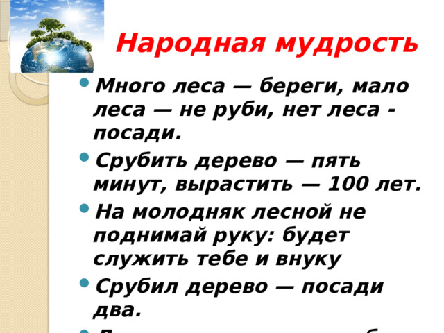  Народная мудрость Много леса — береги, мало леса — не руби, нет леса - посади. Срубить дерево — пять минут, вырастить — 100 лет. На молодняк лесной не поднимай руку: будет служить тебе и внуку Срубил дерево — посади два. Лес да вода — родные брат и сестра. 