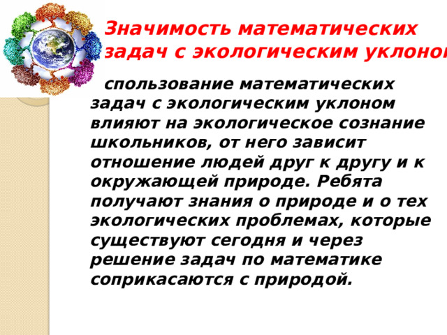 Значимость математических задач с экологическим уклоном Использование математических задач с экологическим уклоном влияют на экологическое сознание школьников, от него зависит отношение людей друг к другу и к окружающей природе. Ребята получают знания о природе и о тех экологических проблемах, которые существуют сегодня и через решение задач по математике соприкасаются с природой. 