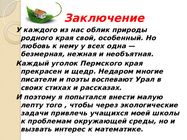 Заключение У каждого из нас облик природы родного края свой, особенный. Но любовь к нему у всех одна — безмерная, нежная и необъятная. Каждый уголок Пермского края прекрасен и щедр. Недаром многие писатели и поэты воспевают Урал в своих стихах и рассказах. И поэтому я попытался внести малую лепту того , чтобы через экологические задачи привлечь учащихся моей школы к проблемам окружающей среды, но и вызвать интерес к математике. 