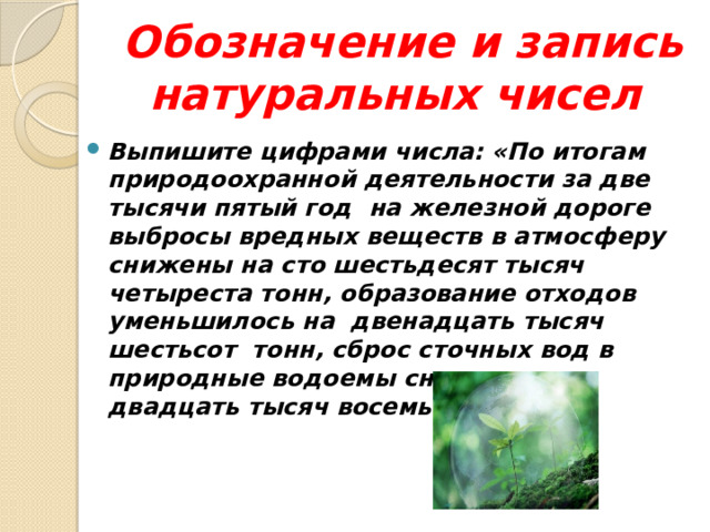 Обозначение и запись натуральных чисел Выпишите цифрами числа: «По итогам природоохранной деятельности за две тысячи пятый год на железной дороге выбросы вредных веществ в атмосферу снижены на сто шестьдесят тысяч четыреста тонн, образование отходов уменьшилось на двенадцать тысяч шестьсот тонн, сброс сточных вод в природные водоемы снижен на двадцать тысяч восемьсот.  