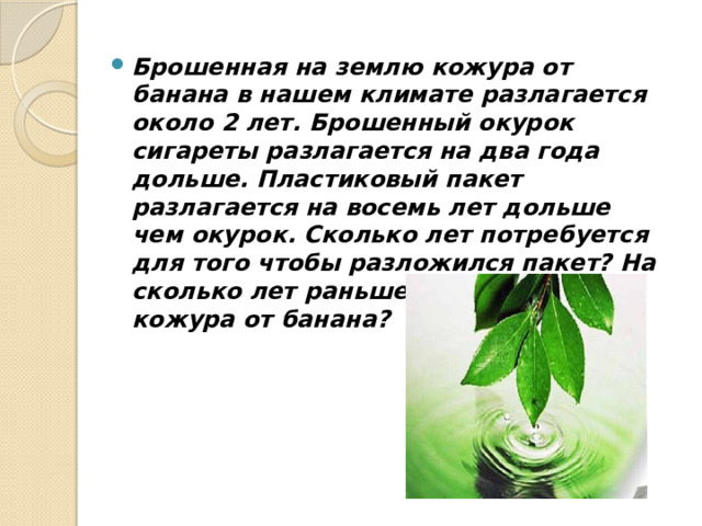 Брошенная на землю кожура от банана в нашем климате разлагается около 2 лет. Брошенный окурок сигареты разлагается на два года дольше. Пластиковый пакет разлагается на восемь лет дольше чем окурок. Сколько лет потребуется для того чтобы разложился пакет? На сколько лет раньше разложится кожура от банана?  