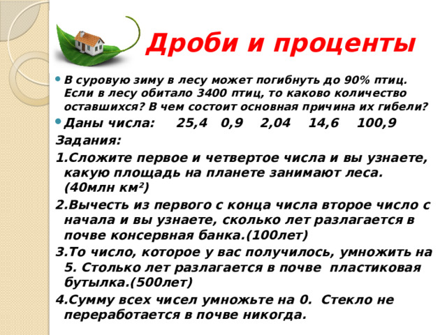  Дроби и проценты В суровую зиму в лесу может погибнуть до 90% птиц. Если в лесу обитало 3400 птиц, то каково количество оставшихся? В чем состоит основная причина их гибели? Даны числа: 25,4 0,9 2,04 14,6 100,9 Задания: 1.Сложите первое и четвертое числа и вы узнаете, какую площадь на планете занимают леса.(40млн км²) 2.Вычесть из первого с конца числа второе число с начала и вы узнаете, сколько лет разлагается в почве консервная банка.(100лет) 3.То число, которое у вас получилось, умножить на 5. Столько лет разлагается в почве пластиковая бутылка.(500лет) 4.Сумму всех чисел умножьте на 0. Стекло не переработается в почве никогда.  