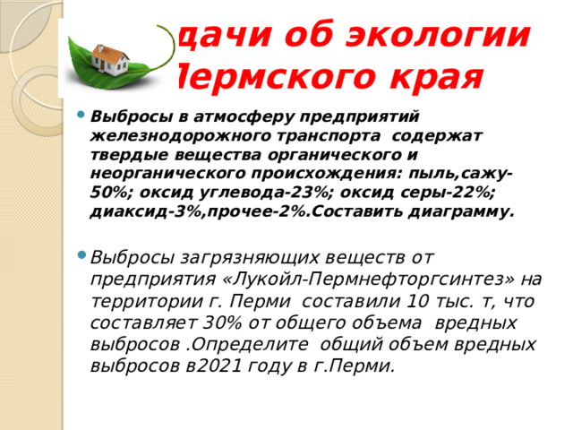 Задачи об экологии Пермского края  Выбросы в атмосферу предприятий железнодорожного транспорта содержат твердые вещества органического и неорганического происхождения: пыль,сажу-50%; оксид углевода-23%; оксид серы-22%; диаксид-3%,прочее-2%.Составить диаграмму.  Выбросы загрязняющих веществ от предприятия «Лукойл-Пермнефторгсинтез» на территории г. Перми составили 10 тыс. т, что составляет 30% от общего объема вредных выбросов .Определите общий объем вредных выбросов в2021 году в г.Перми.  