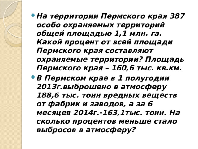 На территории Пермского края 387 особо охраняемых территорий общей площадью 1,1 млн. га. Какой процент от всей площади Пермского края составляют охраняемые территории? Площадь Пермского края – 160,6 тыс. кв.км. В Пермском крае в 1 полугодии 2013г.выброшено в атмосферу 188,6 тыс. тонн вредных веществ от фабрик и заводов, а за 6 месяцев 2014г.-163,1тыс. тонн. На сколько процентов меньше стало выбросов в атмосферу?  