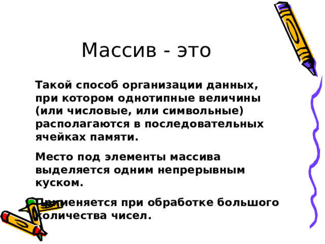 Массив - это Такой способ организации данных, при котором однотипные величины (или числовые, или символьные) располагаются в последовательных ячейках памяти. Место под элементы массива выделяется одним непрерывным куском. Применяется при обработке большого количества чисел. 