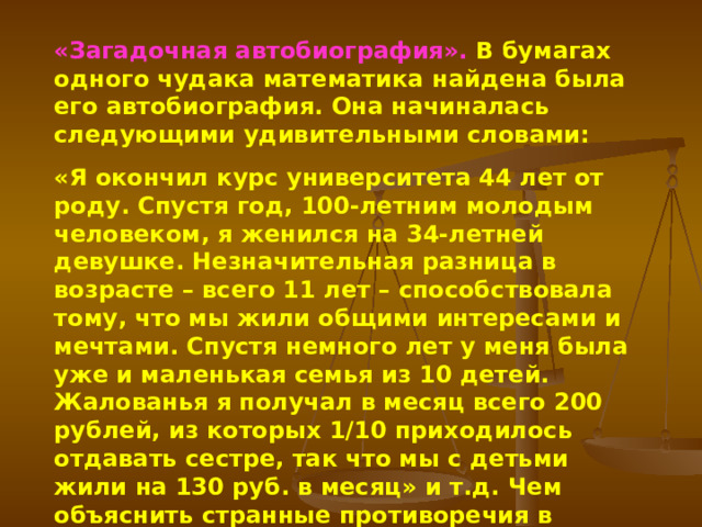 «Загадочная автобиография». В бумагах одного чудака математика найдена была его автобиография. Она начиналась следующими удивительными словами: «Я окончил курс университета 44 лет от роду. Спустя год, 100-летним молодым человеком, я женился на 34-летней девушке. Незначительная разница в возрасте – всего 11 лет – способствовала тому, что мы жили общими интересами и мечтами. Спустя немного лет у меня была уже и маленькая семья из 10 детей. Жалованья я получал в месяц всего 200 рублей, из которых 1/10 приходилось отдавать сестре, так что мы с детьми жили на 130 руб. в месяц» и т.д. Чем объяснить странные противоречия в числах этого отрывка? 