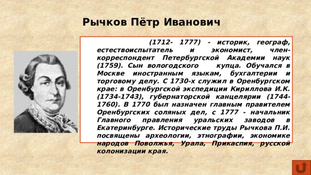 Рычков Пётр Иванович  (1712- 1777) - историк, географ, естествоиспытатель и экономист, член-корреспондент Петербургской Академии наук (1759). Сын вологодского купца. Обучался в Москве иностранным языкам, бухгалтерии и торговому делу. С 1730-х служил в Оренбургском крае: в Оренбургской экспедиции Кириллова И.К. (1734-1743), губернаторской канцелярии (1744-1760). В 1770 был назначен главным правителем Оренбургских соляных дел, с 1777 - начальник Главного правления уральских заводов в Екатеринбурге. Исторические труды Рычкова П.И. посвящены археологии, этнографии, экономике народов Поволжья, Урала, Прикаспия, русской колонизации края. 