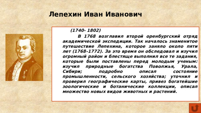 Лепехин Иван Иванович  (1740- 1802)  В 1768 возглавил второй оренбургский отряд академической экспедиции. Так началось знаменитое путешествие Лепехина, которое заняло около пяти лет (1768–1772). За это время он обследовал и изучил огромный район и блестяще выполнил все те задания, которые были поставлены перед молодым ученым: изучил природные богатства Поволжья, Урала, Сибири; подробно описал состояние промышленности, сельского хозяйства; уточнил и проверил географические карты, привез богатейшие зоологические и ботанические коллекции, описал множество новых видов животных и растений.  