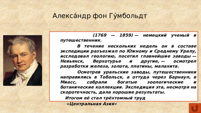 Алекса́ндр фон Гу́мбольдт  (1769 — 1859) — немецкий ученый и путешественник.  В течение нескольких недель он в составе экспедиции разъезжал по Южному и Среднему Уралу, исследовал геологию, посетил главнейшие заводы — Невьянск, Верхотурье и другие, — осмотрел разработки железа, золота, платины, малахита.  Осмотрев уральские заводы, путешественники направились в Тобольск, а оттуда через Барнаул, в Миасс, собрали богатые зоологические и ботанические коллекции. Экспедиция эта, несмотря на скоротечность, дала хорошие результаты.  Итогом её стал трёхтомный труд  «Центральная Азия» 