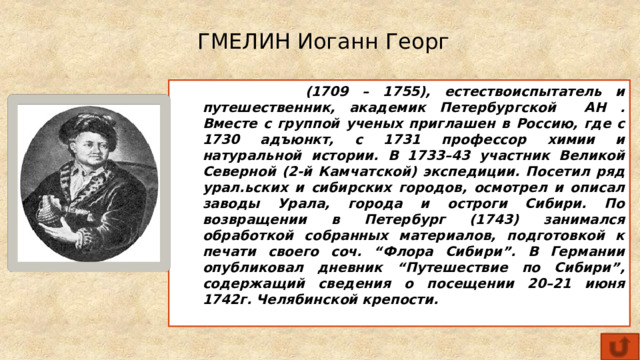 ГМЕЛИН Иоганн Георг  (1709 – 1755), естествоиспытатель и путешественник, академик Петербургской АН . Вместе с группой ученых приглашен в Россию, где с 1730 адъюнкт, с 1731 профессор химии и натуральной истории. В 1733–43 участник Великой Северной (2-й Камчатской) экспедиции. Посетил ряд урал.ьских и сибирских городов, осмотрел и описал заводы Урала, города и остроги Сибири. По возвращении в Петербург (1743) занимался обработкой собранных материалов, подготовкой к печати своего соч. “Флора Сибири”. В Германии опубликовал дневник “Путешествие по Сибири”, содержащий сведения о посещении 20–21 июня 1742г. Челябинской крепости. 