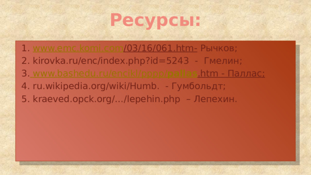 Ресурсы: 1. www.emc.komi.com /03/16/061.htm- Рычков; 2. kirovka.ru/enc/index.php?id=5243 - Гмелин; 3.  www.bashedu.ru / encikl / pppp / pallas .htm - Паллас; 4. ru.wikipedia.org/wiki/Humb. - Гумбольдт; 5. kraeved.opck.org/…/lepehin.php – Лепехин. 