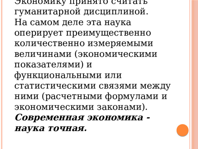 Экономику принято считать гуманитарной дисциплиной. На самом деле эта наука оперирует преимущественно количественно измеряемыми величинами (экономическими показателями) и функциональными или статистическими связями между ними (расчетными формулами и экономическими законами). Современная экономика - наука точная. 