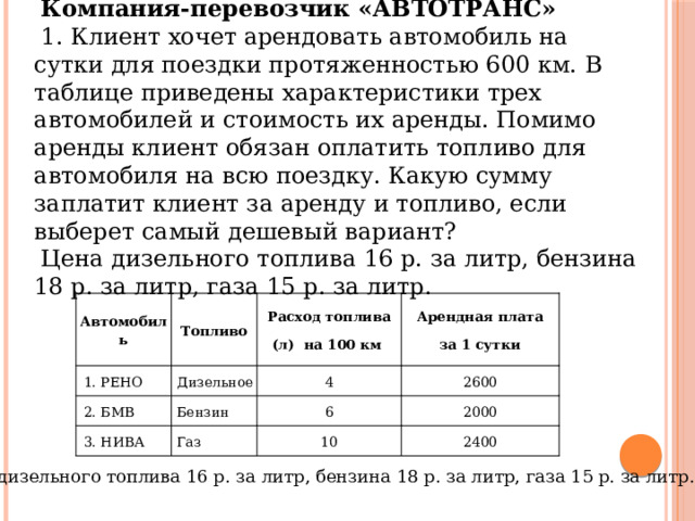 Компания-перевозчик «АВТОТРАНС» 1. Клиент хочет арендовать автомобиль на сутки для поездки протяженностью 600 км. В таблице приведены характеристики трех автомобилей и стоимость их аренды. Помимо аренды клиент обязан оплатить топливо для автомобиля на всю поездку. Какую сумму заплатит клиент за аренду и топливо, если выберет самый дешевый вариант? Цена дизельного топлива 16 р. за литр, бензина 18 р. за литр, газа 15 р. за литр. Автомобиль Топливо  РЕНО Расход топлива 2. БМВ Дизельное Арендная плата 3. НИВА Бензин (л) на 100 км 4 6 2600 Газ за 1 сутки 2000 10 2400 Цена дизельного топлива 16 р. за литр, бензина 18 р. за литр, газа 15 р. за литр. 