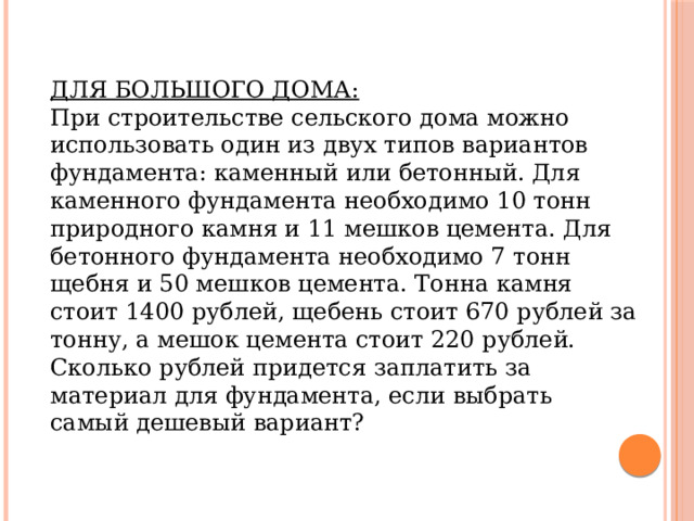 ДЛЯ БОЛЬШОГО ДОМА: При строительстве сельского дома можно использовать один из двух типов вариантов фундамента: каменный или бетонный. Для каменного фундамента необходимо 10 тонн природного камня и 11 мешков цемента. Для бетонного фундамента необходимо 7 тонн щебня и 50 мешков цемента. Тонна камня стоит 1400 рублей, щебень стоит 670 рублей за тонну, а мешок цемента стоит 220 рублей. Сколько рублей придется заплатить за материал для фундамента, если выбрать самый дешевый вариант? 