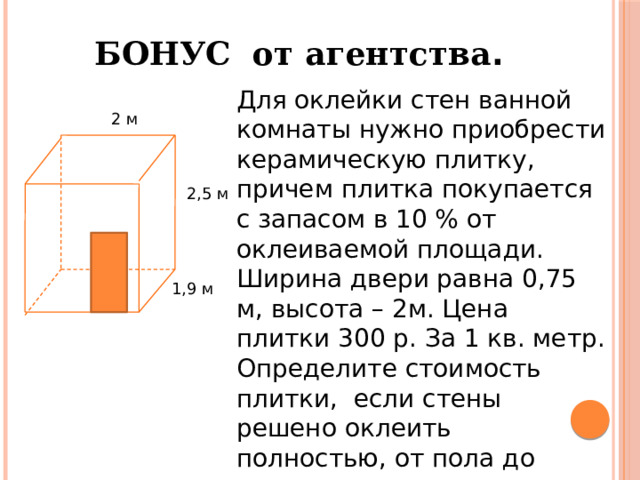 БОНУС от агентства . Для оклейки стен ванной комнаты нужно приобрести керамическую плитку, причем плитка покупается с запасом в 10 % от оклеиваемой площади. Ширина двери равна 0,75 м, высота – 2м. Цена плитки 300 р. За 1 кв. метр. Определите стоимость плитки, если стены решено оклеить полностью, от пола до потолка. 2 м 2,5 м 1,9 м 