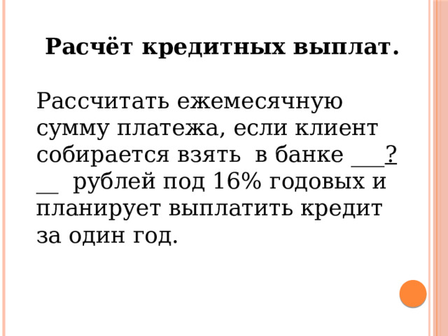 Расчёт кредитных выплат. Рассчитать ежемесячную сумму платежа, если клиент собирается взять в банке ___ ? __ рублей под 16% годовых и планирует выплатить кредит за один год. 