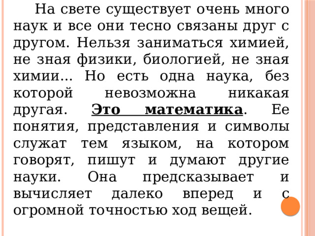  На свете существует очень много наук и все они тесно связаны друг с другом. Нельзя заниматься химией, не зная физики, биологией, не зная химии... Но есть одна наука, без которой невозможна никакая другая. Это математика . Ее понятия, представления и символы служат тем языком, на котором говорят, пишут и думают другие науки. Она предсказывает и вычисляет далеко вперед и с огромной точностью ход вещей. 