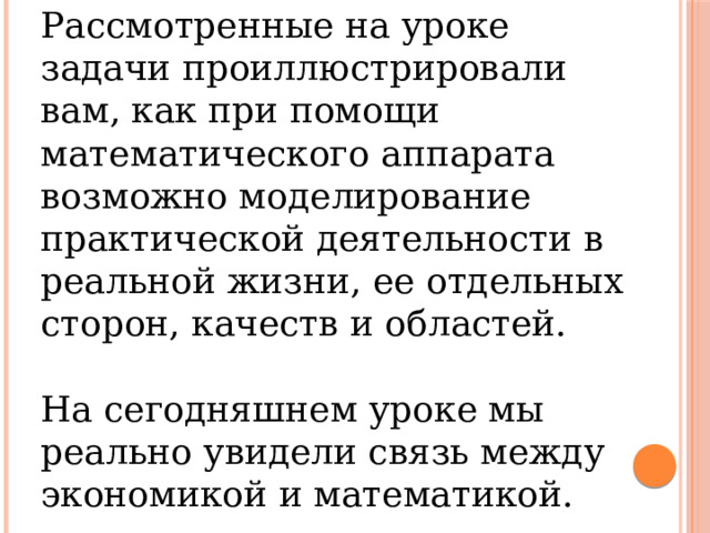 Рассмотренные на уроке задачи проиллюстрировали вам, как при помощи математического аппарата возможно моделирование практической деятельности в реальной жизни, ее отдельных сторон, качеств и областей. На сегодняшнем уроке мы реально увидели связь между экономикой и математикой. 