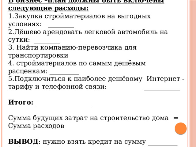 БИЗНЕС-ПЛАН НА ПОСТРОЙКУ ДОМА В бизнес –план должны быть включены следующие расходы: 1.Закупка стройматериалов на выгодных условиях: ________ 2.Дёшево арендовать легковой автомобиль на сутки: ________ 3. Найти компанию-перевозчика для транспортировки 4. стройматериалов по самым дешёвым расценкам: _________ 5.Подключиться к наиболее дешёвому Интернет - тарифу и телефонной связи: ___________  Итого: _________________ Сумма будущих затрат на строительство дома = Сумма расходов  ВЫВОД : нужно взять кредит на сумму _________ рублей. 