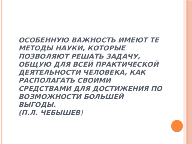 Особенную важность имеют те методы науки, которые позволяют решать задачу, общую для всей практической деятельности человека, как располагать своими средствами для достижения по возможности большей выгоды.  (П.Л. Чебышев )      