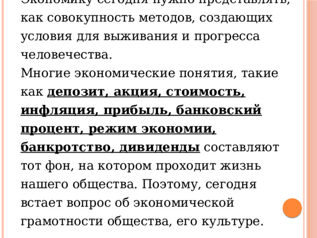Экономику сегодня нужно представлять, как совокупность методов, создающих условия для выживания и прогресса человечества. Многие экономические понятия, такие как депозит, акция, стоимость, инфляция, прибыль, банковский процент, режим экономии, банкротство, дивиденды составляют тот фон, на котором проходит жизнь нашего общества. Поэтому, сегодня встает вопрос об экономической грамотности общества, его культуре. 
