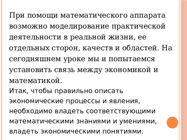 При помощи математического аппарата возможно моделирование практической деятельности в реальной жизни, ее отдельных сторон, качеств и областей. На сегодняшнем уроке мы и попытаемся установить связь между экономикой и математикой. Итак, чтобы правильно описать экономические процессы и явления, необходимо владеть соответствующими математическими знаниями и умениями, владеть экономическими понятиями. 