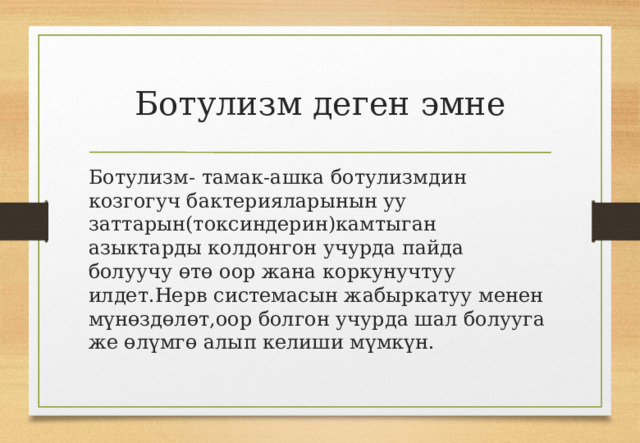 Ботулизм деген эмне Ботулизм- тамак-ашка ботулизмдин козгогуч бактерияларынын уу заттарын(токсиндерин)камтыган азыктарды колдонгон учурда пайда болуучу өтө оор жана коркунучтуу илдет.Нерв системасын жабыркатуу менен мүнөздөлөт,оор болгон учурда шал болууга же өлүмгө алып келиши мүмкүн. 
