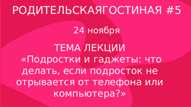 РОДИТЕЛЬСКАЯГОСТИНАЯ #5 24 ноября ТЕМА ЛЕКЦИИ  «Подростки и гаджеты: что делать, если подросток не отрывается от телефона или компьютера?» 