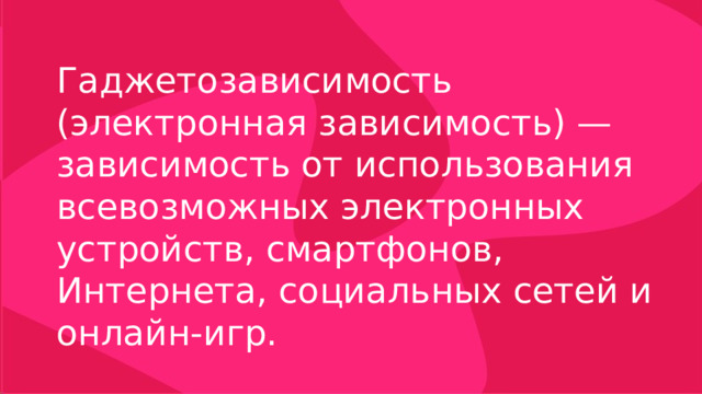 Гаджетозависимость (электронная зависимость) — зависимость от использования всевозможных электронных устройств, смартфонов, Интернета, социальных сетей и онлайн-игр. 