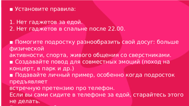▪ Установите правила: 1. Нет гаджетов за едой. 2. Нет гаджетов в спальне после 22.00. ▪ Помогите подростку разнообразить свой досуг: больше физической активности, спорта, живого общения со сверстниками. ▪ Создавайте повод для совместных эмоций (поход на концерт, в парк и др.) ▪ Подавайте личный пример, особенно когда подросток предъявляет встречную претензию про телефон. Если вы сами сидите в телефоне за едой, старайтесь этого не делать. Если вы там работаете, покажите процесс и результат работы . Гаджет – работа – деньги – блага. 